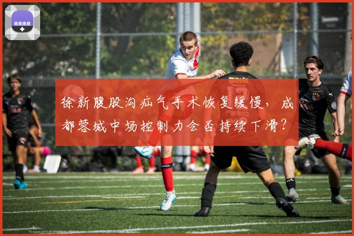 徐新腹股沟疝气手术恢复缓慢，成都蓉城中场控制力会否持续下滑？