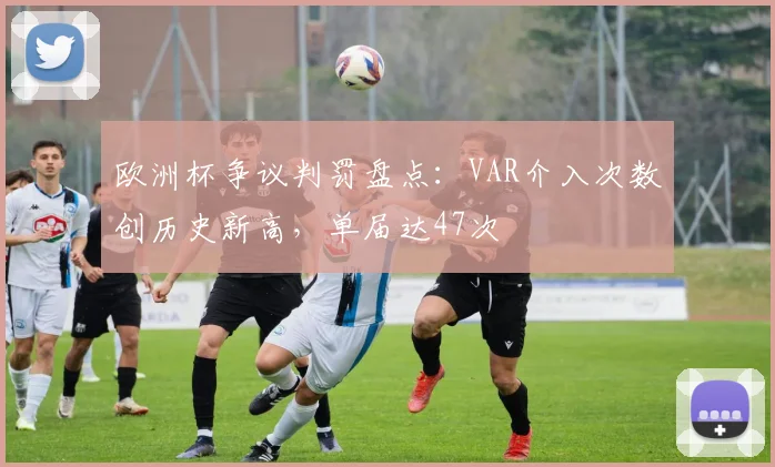 欧洲杯争议判罚盘点：VAR介入次数创历史新高，单届达47次