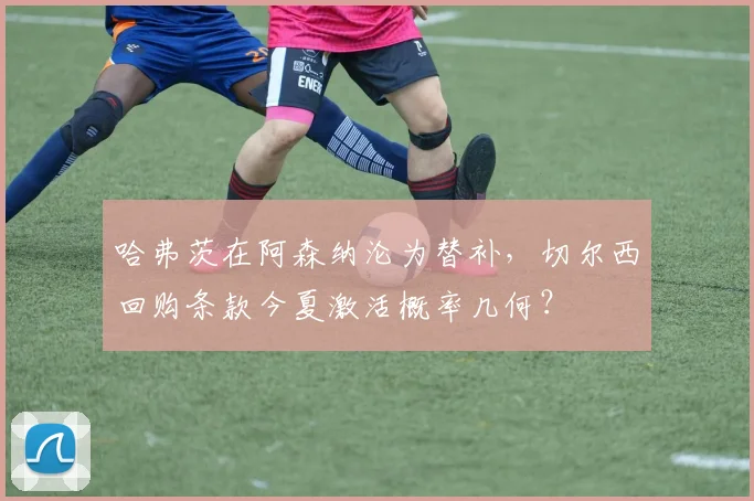 哈弗茨在阿森纳沦为替补，切尔西回购条款今夏激活概率几何？